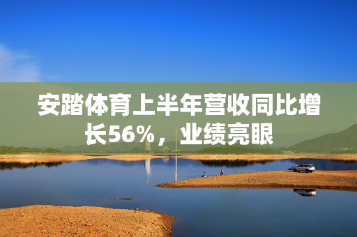 安踏体育上半年营收同比增长56%，业绩亮眼