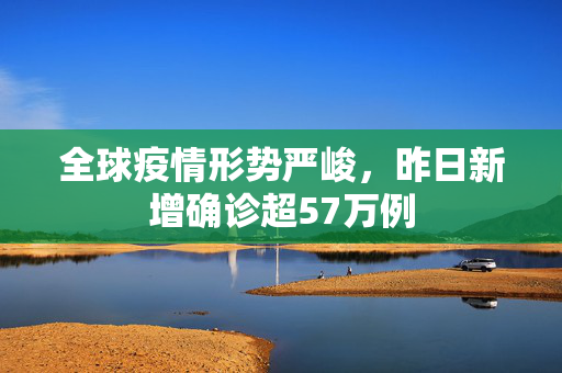 全球疫情形势严峻，昨日新增确诊超57万例