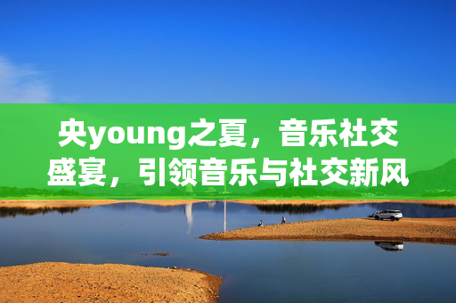 央young之夏，音乐社交盛宴，引领音乐与社交新风尚