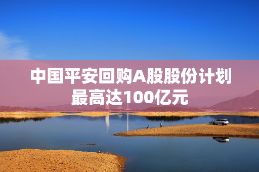 中国平安回购A股股份计划最高达100亿元