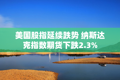 美国股指延续跌势 纳斯达克指数期货下跌2.3%