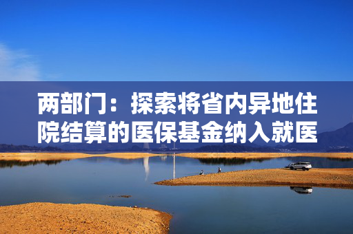 两部门：探索将省内异地住院结算的医保基金纳入就医地总额预算管理