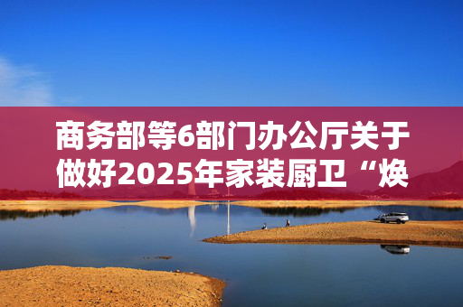 商务部等6部门办公厅关于做好2025年家装厨卫“焕新”工作的通知