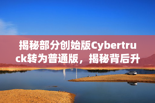 揭秘部分创始版Cybertruck转为普通版，揭秘背后升级细节