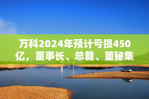 万科2024年预计亏损450亿，董事长、总裁、董秘集体请辞