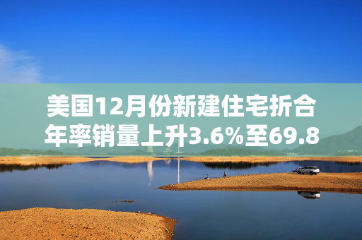 美国12月份新建住宅折合年率销量上升3.6%至69.8万套