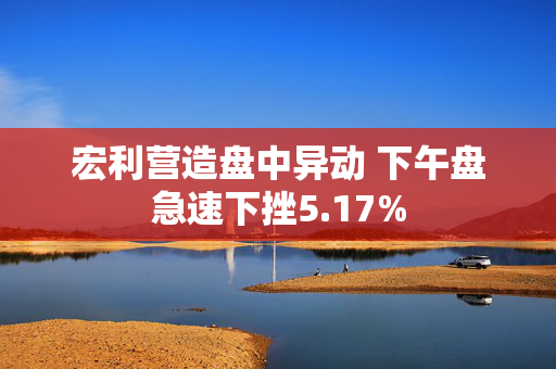 宏利营造盘中异动 下午盘急速下挫5.17%