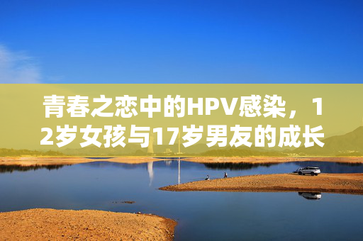 青春之恋中的HPV感染，12岁女孩与17岁男友的成长与抉择