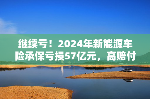 继续亏！2024年新能源车险承保亏损57亿元，高赔付率来自四大原因