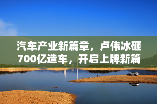 汽车产业新篇章，卢伟冰砸700亿造车，开启上牌新篇章