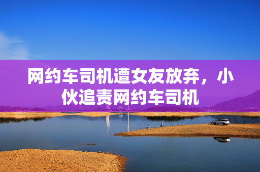 网约车司机遭女友放弃，小伙追责网约车司机