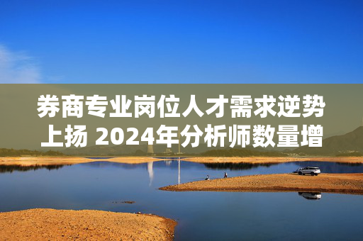 券商专业岗位人才需求逆势上扬 2024年分析师数量增近两成