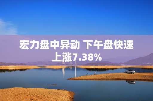 宏力盘中异动 下午盘快速上涨7.38%