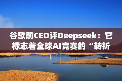 谷歌前CEO评Deepseek：它标志着全球AI竞赛的“转折点”