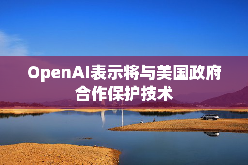 OpenAI表示将与美国政府合作保护技术