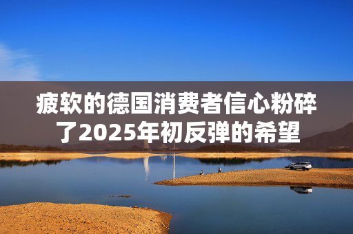 疲软的德国消费者信心粉碎了2025年初反弹的希望