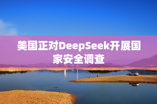 美国正对DeepSeek开展国家安全调查