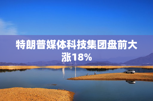 特朗普媒体科技集团盘前大涨18%