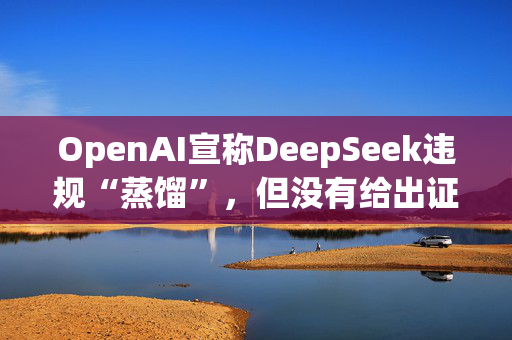 OpenAI宣称DeepSeek违规“蒸馏”，但没有给出证据