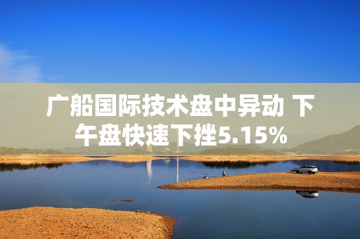 广船国际技术盘中异动 下午盘快速下挫5.15%