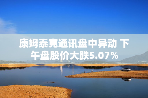 康姆泰克通讯盘中异动 下午盘股价大跌5.07%