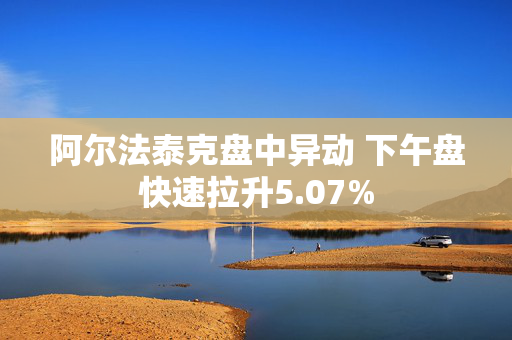 阿尔法泰克盘中异动 下午盘快速拉升5.07%