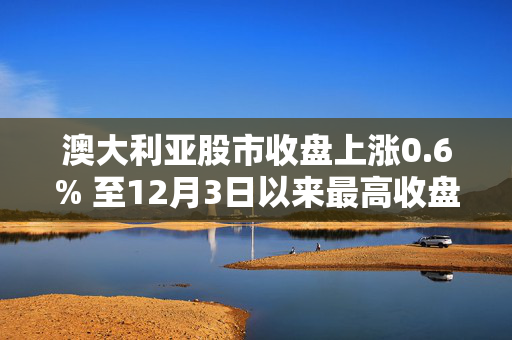 澳大利亚股市收盘上涨0.6% 至12月3日以来最高收盘水平