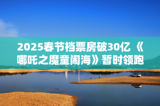 2025春节档票房破30亿 《哪吒之魔童闹海》暂时领跑