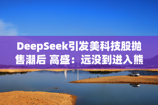 DeepSeek引发美科技股抛售潮后 高盛：远没到进入熊市的节奏！