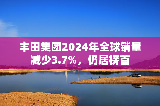 丰田集团2024年全球销量减少3.7%，仍居榜首