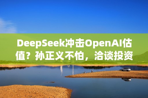 DeepSeek冲击OpenAI估值？孙正义不怕，洽谈投资至多250亿美元！