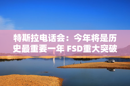 特斯拉电话会：今年将是历史最重要一年 FSD重大突破 机器人业务未来可能超过汽车