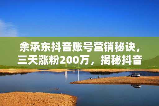 余承东抖音账号营销秘诀，三天涨粉200万，揭秘抖音魅力与策略