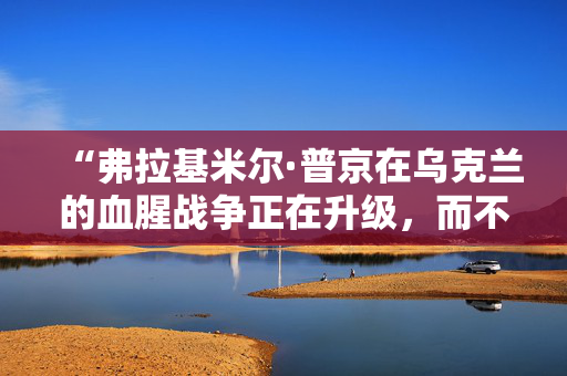 “弗拉基米尔·普京在乌克兰的血腥战争正在升级，而不是消退——情况可能会变得更糟。”