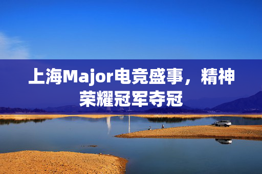 上海Major电竞盛事，精神荣耀冠军夺冠