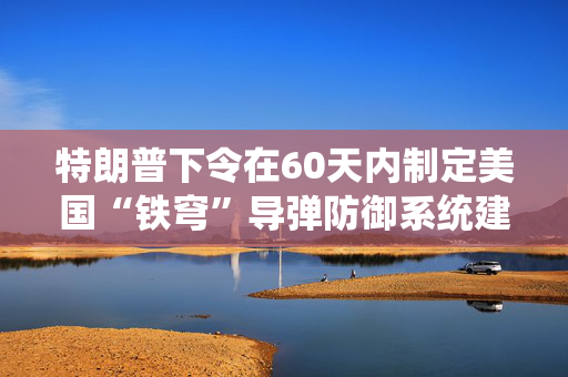 特朗普下令在60天内制定美国“铁穹”导弹防御系统建立方案