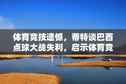 体育竞技遗憾，蒂特谈巴西点球大战失利，启示体育竞技的深刻教训