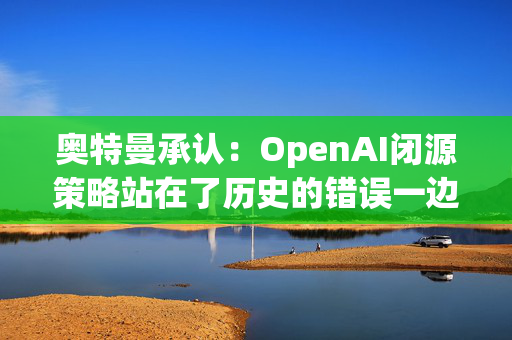 奥特曼承认：OpenAI闭源策略站在了历史的错误一边