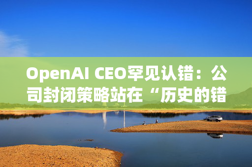 OpenAI CEO罕见认错：公司封闭策略站在“历史的错误一方”