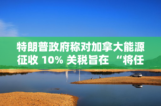 特朗普政府称对加拿大能源征收 10% 关税旨在 “将任何破坏性影响降至最低”