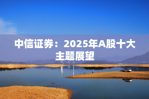 中信证券：2025年A股十大主题展望