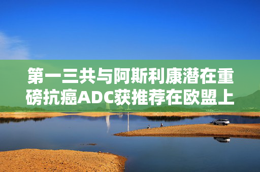 第一三共与阿斯利康潜在重磅抗癌ADC获推荐在欧盟上市