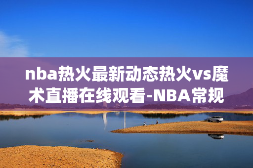 nba热火最新动态热火vs魔术直播在线观看-NBA常规赛(2024年12月27日)