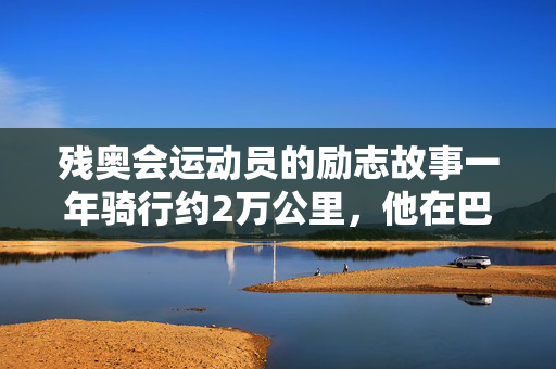 残奥会运动员的励志故事一年骑行约2万公里，他在巴黎续写“飞驰人生”→