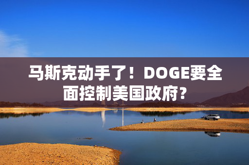 马斯克动手了！DOGE要全面控制美国政府？