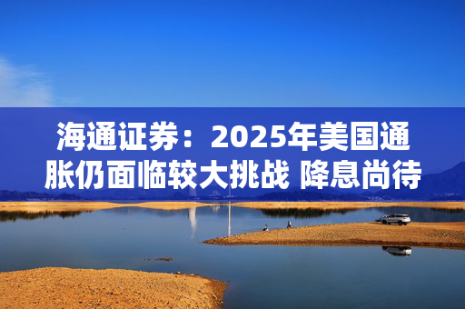 海通证券：2025年美国通胀仍面临较大挑战 降息尚待观望