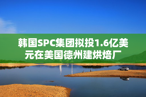 韩国SPC集团拟投1.6亿美元在美国德州建烘焙厂