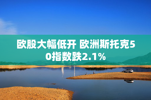 欧股大幅低开 欧洲斯托克50指数跌2.1%