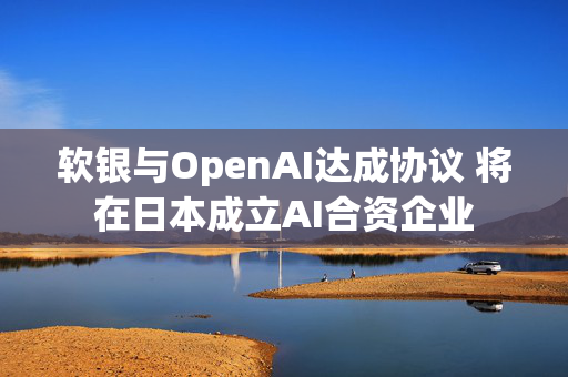 软银与OpenAI达成协议 将在日本成立AI合资企业