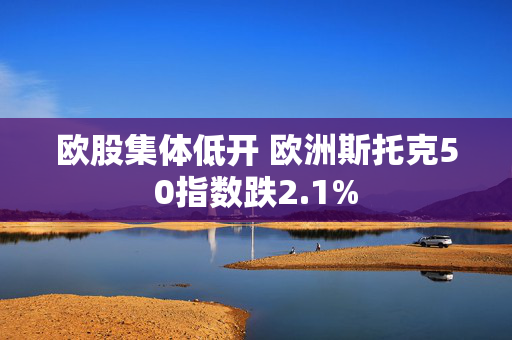 欧股集体低开 欧洲斯托克50指数跌2.1%